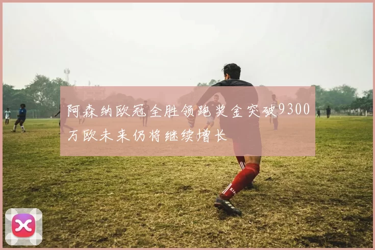 阿森纳欧冠全胜领跑奖金突破9300万欧未来仍将继续增长