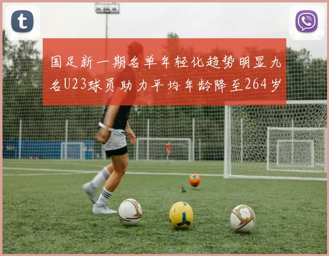 国足新一期名单年轻化趋势明显九名U23球员助力平均年龄降至264岁