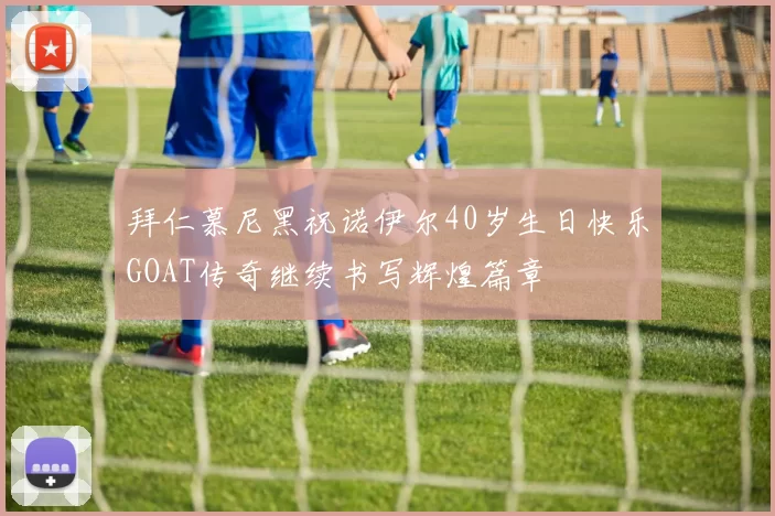 拜仁慕尼黑祝诺伊尔40岁生日快乐GOAT传奇继续书写辉煌篇章