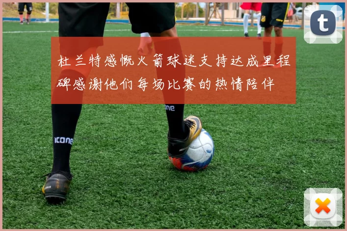 杜兰特感慨火箭球迷支持达成里程碑感谢他们每场比赛的热情陪伴