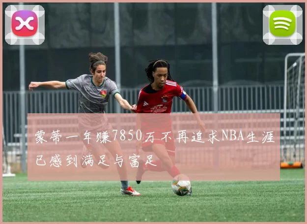 蒙蒂一年赚7850万不再追求NBA生涯已感到满足与富足