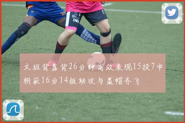 文班背靠背26分钟高效表现15投7中斩获16分14板助攻与盖帽齐飞