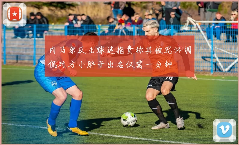 内马尔反击球迷指责称其被宠坏调侃对方小胖子出名仅需一分钟