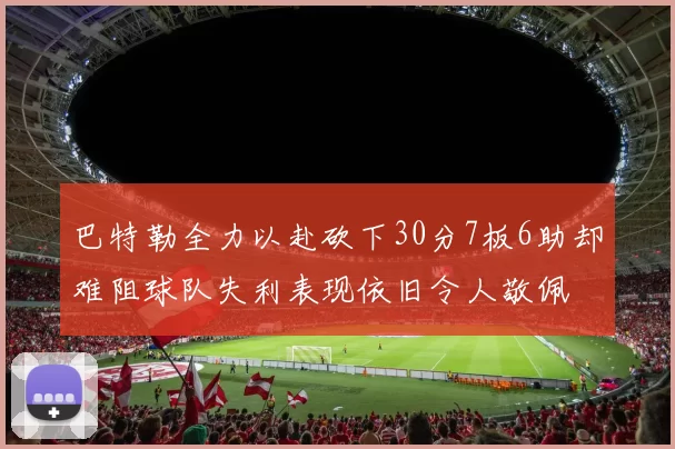 巴特勒全力以赴砍下30分7板6助却难阻球队失利表现依旧令人敬佩