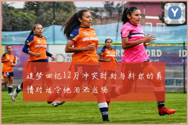 追梦回忆12月冲突时刻与科尔的真情对话令他泪洒当场