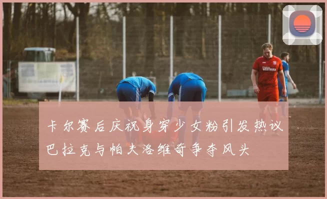 卡尔赛后庆祝身穿少女粉引发热议巴拉克与帕夫洛维奇争夺风头
