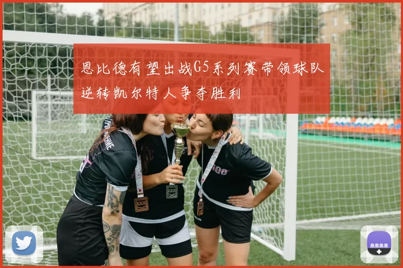 恩比德有望出战G5系列赛带领球队逆转凯尔特人争夺胜利