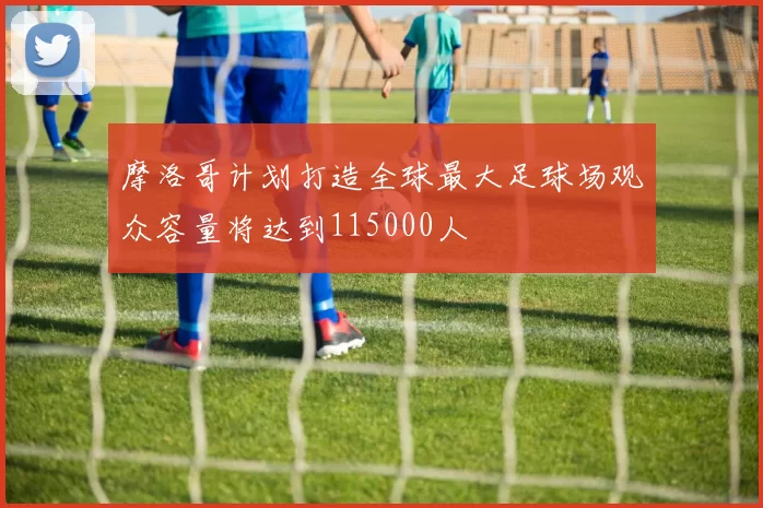 摩洛哥计划打造全球最大足球场观众容量将达到115000人