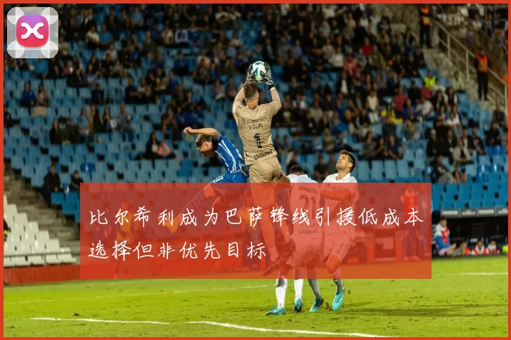 比尔希利成为巴萨锋线引援低成本选择但非优先目标