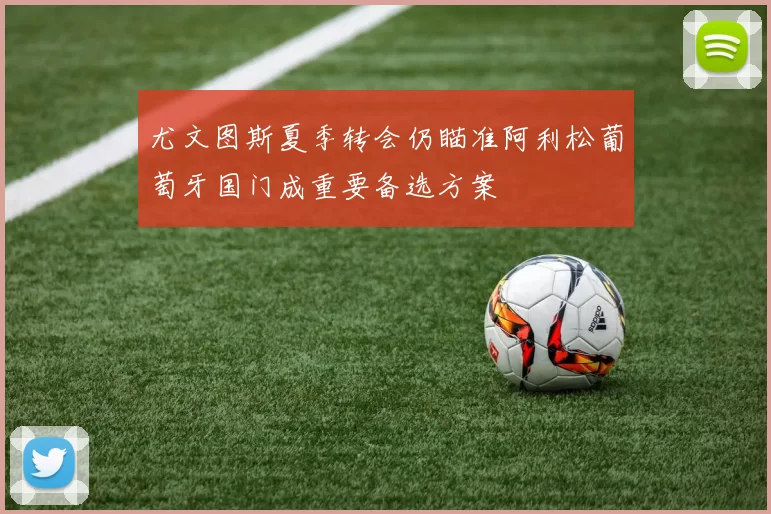 尤文图斯夏季转会仍瞄准阿利松葡萄牙国门成重要备选方案