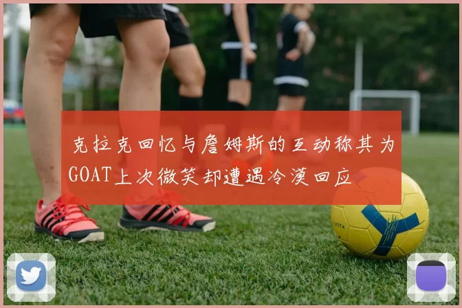 克拉克回忆与詹姆斯的互动称其为GOAT上次微笑却遭遇冷漠回应