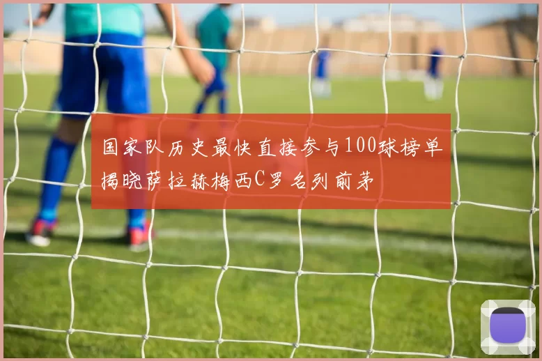 国家队历史最快直接参与100球榜单揭晓萨拉赫梅西C罗名列前茅